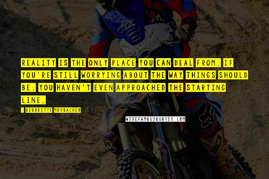 Georgette Mosbacher Quotes: Reality is the only place you can deal from. If you're still worrying about the way things should be, you haven't even approached the starting line.