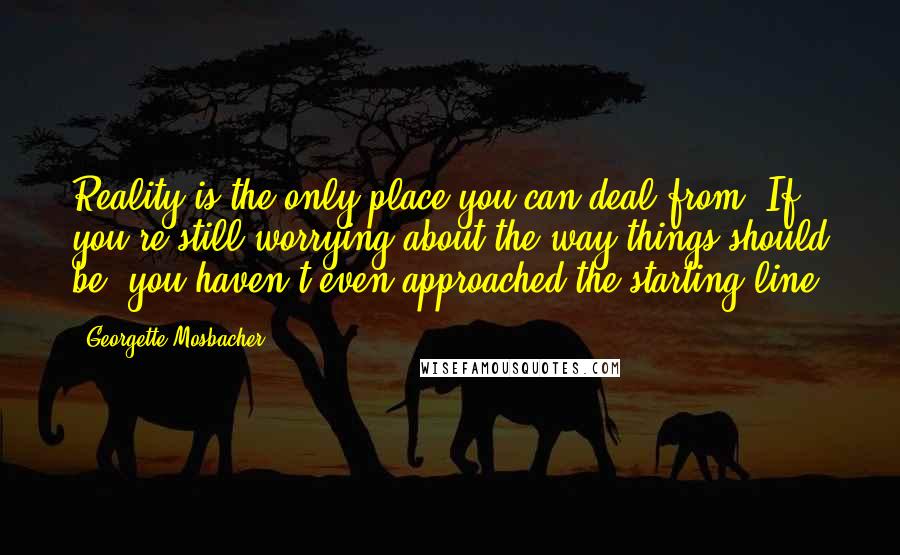 Georgette Mosbacher Quotes: Reality is the only place you can deal from. If you're still worrying about the way things should be, you haven't even approached the starting line.