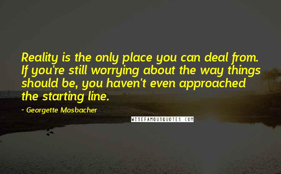 Georgette Mosbacher Quotes: Reality is the only place you can deal from. If you're still worrying about the way things should be, you haven't even approached the starting line.