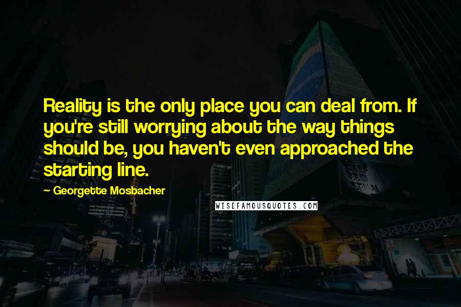 Georgette Mosbacher Quotes: Reality is the only place you can deal from. If you're still worrying about the way things should be, you haven't even approached the starting line.