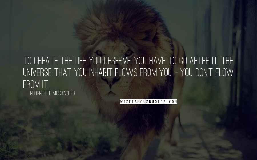 Georgette Mosbacher Quotes: To create the life you deserve, you have to go after it. The universe that you inhabit flows from you - you don't flow from it.