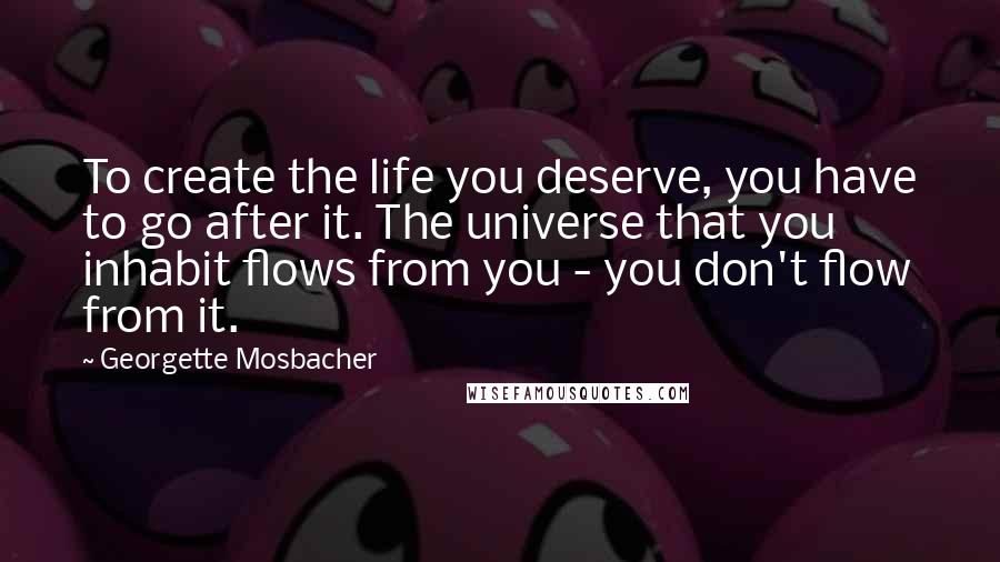 Georgette Mosbacher Quotes: To create the life you deserve, you have to go after it. The universe that you inhabit flows from you - you don't flow from it.