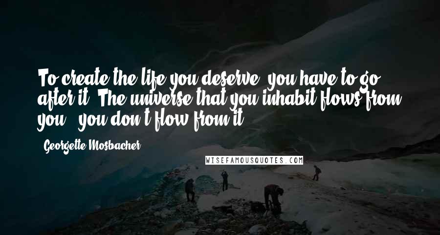 Georgette Mosbacher Quotes: To create the life you deserve, you have to go after it. The universe that you inhabit flows from you - you don't flow from it.