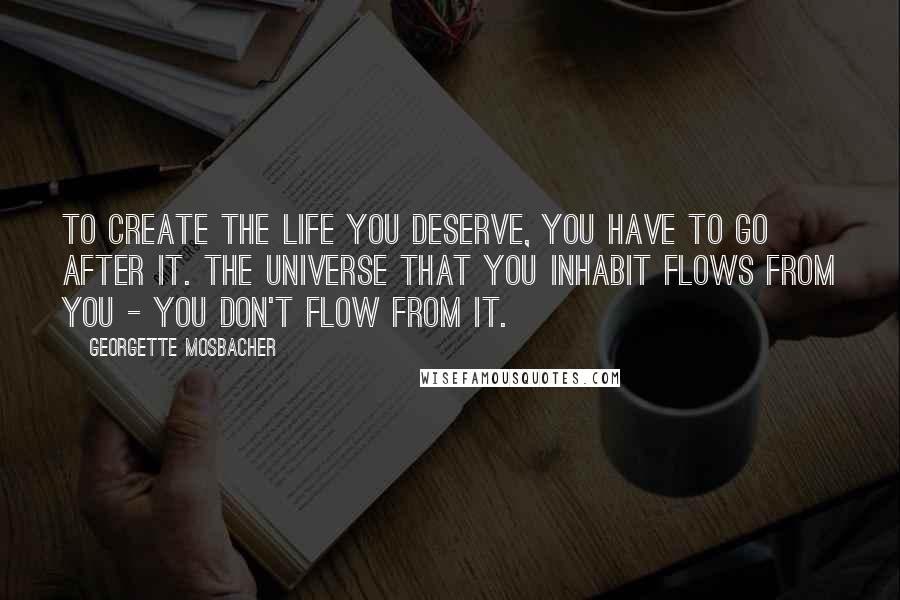 Georgette Mosbacher Quotes: To create the life you deserve, you have to go after it. The universe that you inhabit flows from you - you don't flow from it.