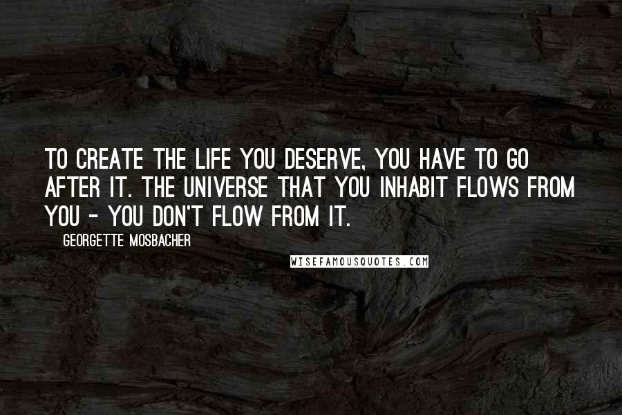 Georgette Mosbacher Quotes: To create the life you deserve, you have to go after it. The universe that you inhabit flows from you - you don't flow from it.