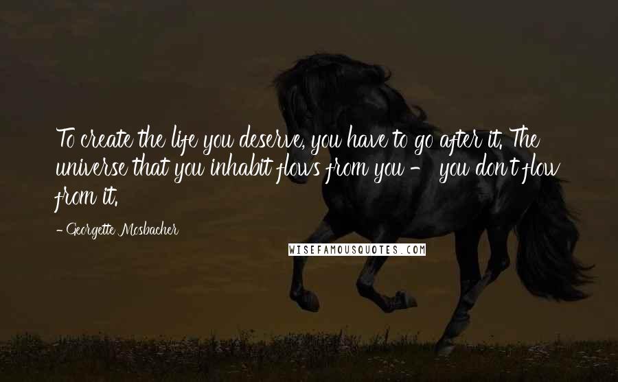 Georgette Mosbacher Quotes: To create the life you deserve, you have to go after it. The universe that you inhabit flows from you - you don't flow from it.