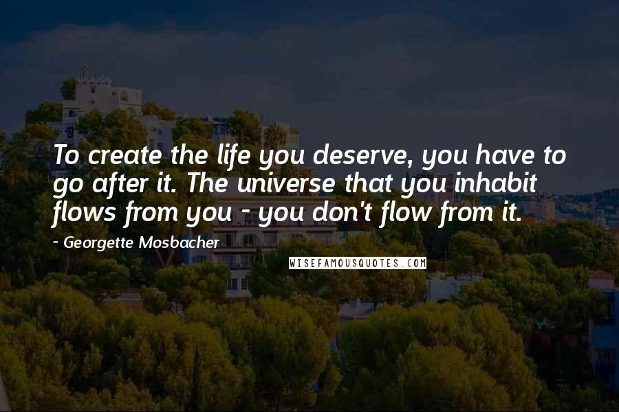 Georgette Mosbacher Quotes: To create the life you deserve, you have to go after it. The universe that you inhabit flows from you - you don't flow from it.