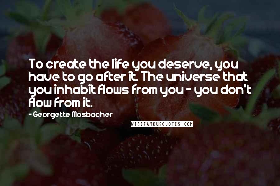 Georgette Mosbacher Quotes: To create the life you deserve, you have to go after it. The universe that you inhabit flows from you - you don't flow from it.