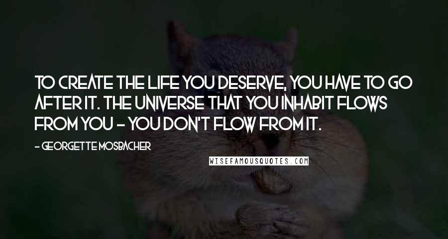 Georgette Mosbacher Quotes: To create the life you deserve, you have to go after it. The universe that you inhabit flows from you - you don't flow from it.