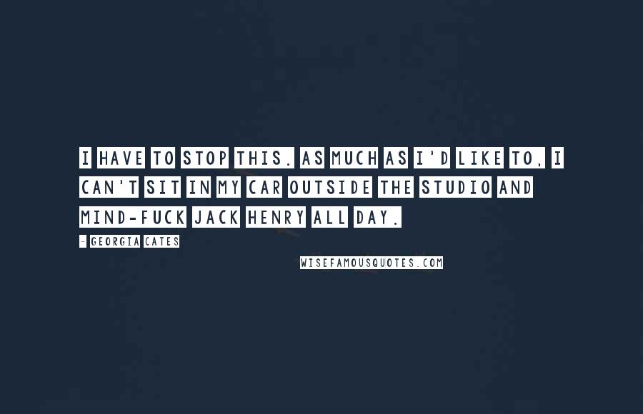 Georgia Cates Quotes: I have to stop this. As much as I'd like to, I can't sit in my car outside the studio and mind-fuck Jack Henry all day.