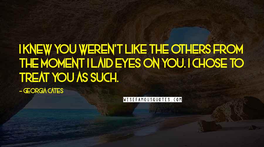 Georgia Cates Quotes: I knew you weren't like the others from the moment I laid eyes on you. I chose to treat you as such.