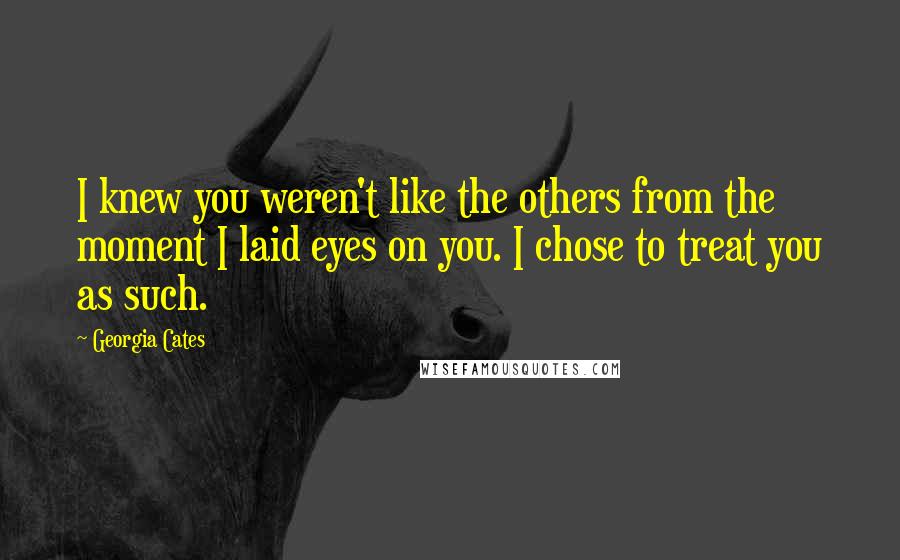 Georgia Cates Quotes: I knew you weren't like the others from the moment I laid eyes on you. I chose to treat you as such.