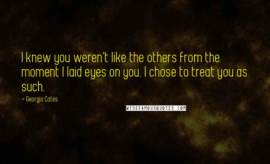 Georgia Cates Quotes: I knew you weren't like the others from the moment I laid eyes on you. I chose to treat you as such.