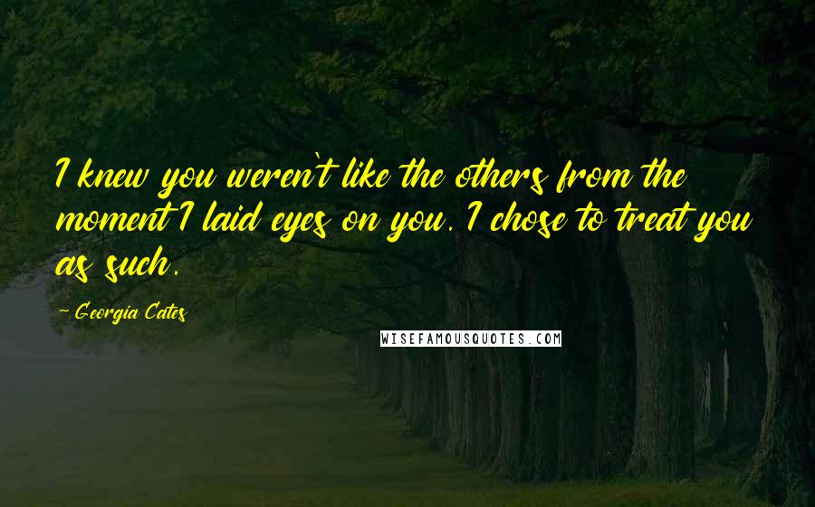 Georgia Cates Quotes: I knew you weren't like the others from the moment I laid eyes on you. I chose to treat you as such.