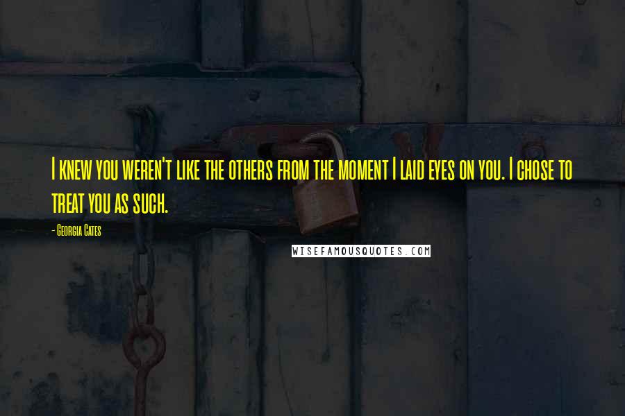 Georgia Cates Quotes: I knew you weren't like the others from the moment I laid eyes on you. I chose to treat you as such.