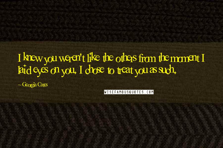 Georgia Cates Quotes: I knew you weren't like the others from the moment I laid eyes on you. I chose to treat you as such.