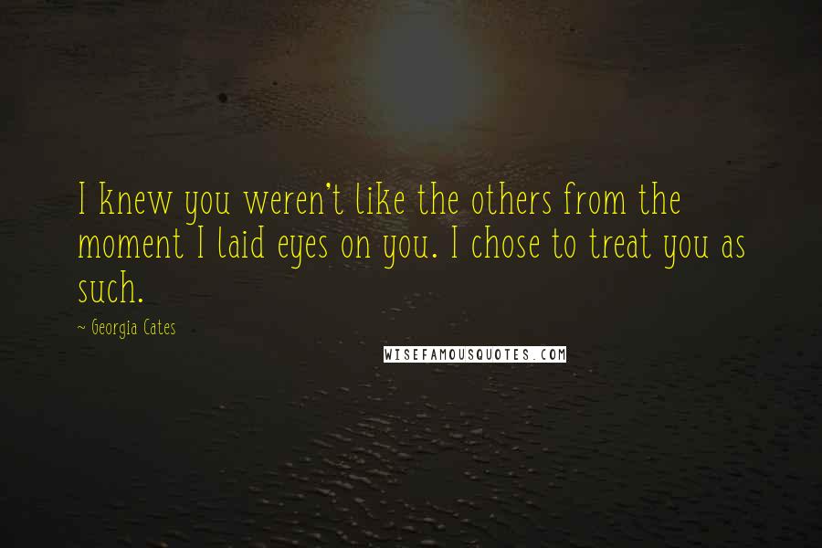 Georgia Cates Quotes: I knew you weren't like the others from the moment I laid eyes on you. I chose to treat you as such.