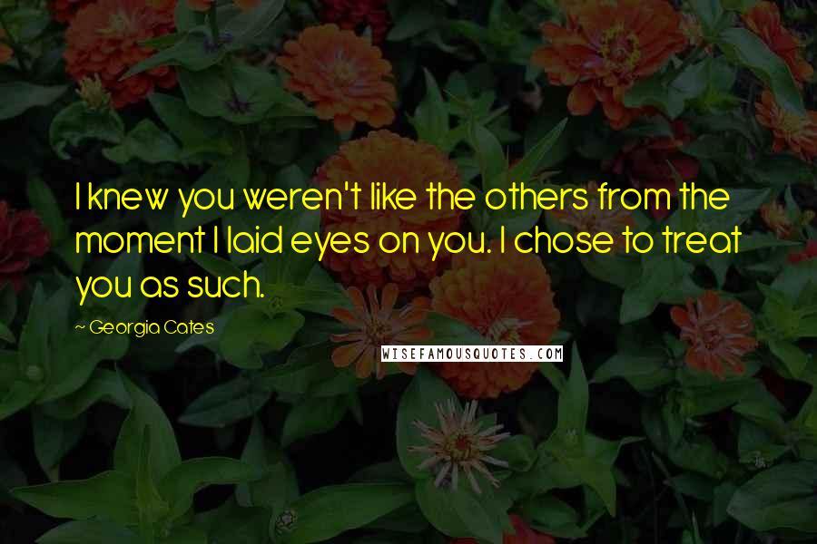 Georgia Cates Quotes: I knew you weren't like the others from the moment I laid eyes on you. I chose to treat you as such.