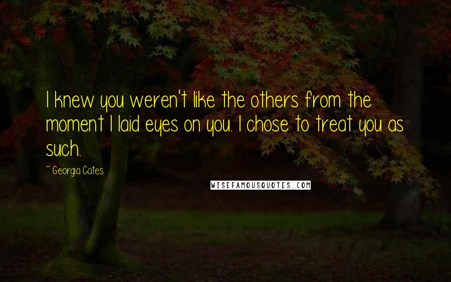 Georgia Cates Quotes: I knew you weren't like the others from the moment I laid eyes on you. I chose to treat you as such.