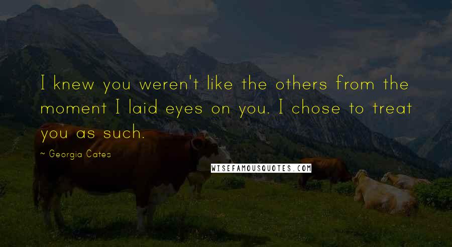 Georgia Cates Quotes: I knew you weren't like the others from the moment I laid eyes on you. I chose to treat you as such.