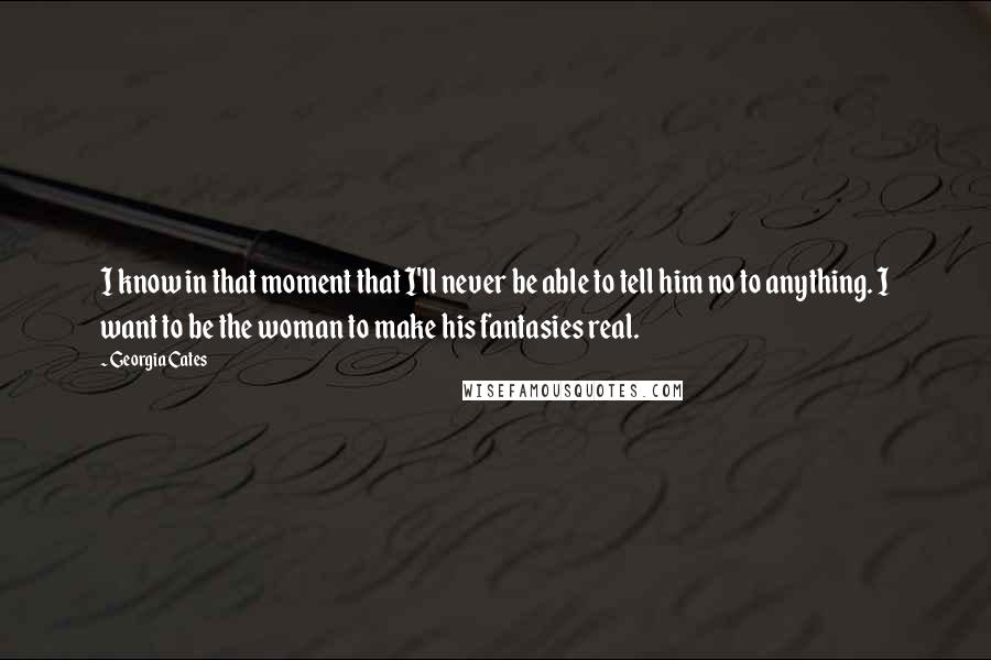 Georgia Cates Quotes: I know in that moment that I'll never be able to tell him no to anything. I want to be the woman to make his fantasies real.