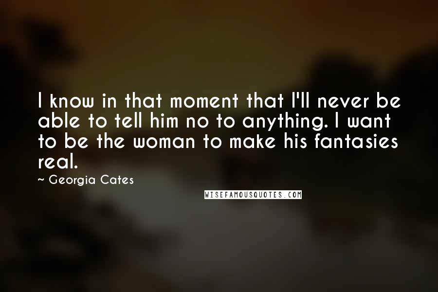 Georgia Cates Quotes: I know in that moment that I'll never be able to tell him no to anything. I want to be the woman to make his fantasies real.