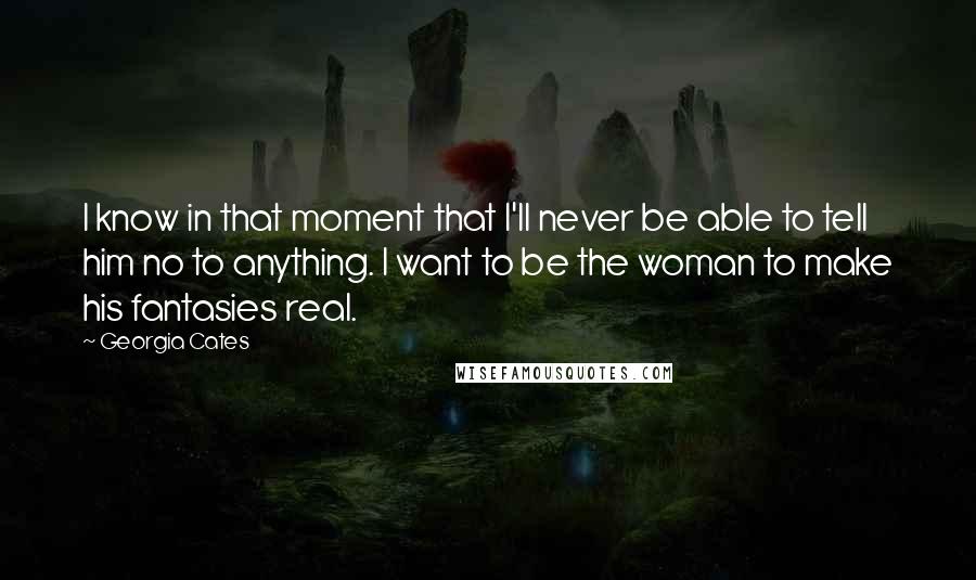 Georgia Cates Quotes: I know in that moment that I'll never be able to tell him no to anything. I want to be the woman to make his fantasies real.