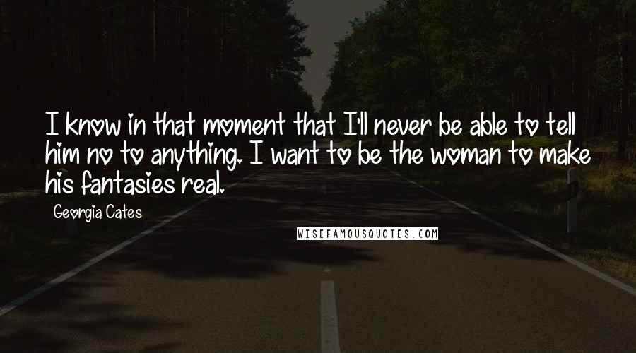 Georgia Cates Quotes: I know in that moment that I'll never be able to tell him no to anything. I want to be the woman to make his fantasies real.