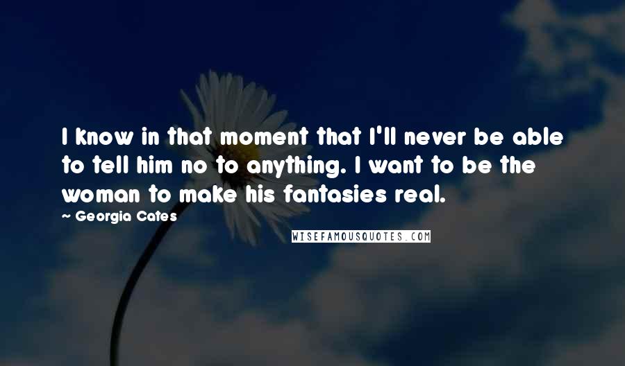 Georgia Cates Quotes: I know in that moment that I'll never be able to tell him no to anything. I want to be the woman to make his fantasies real.