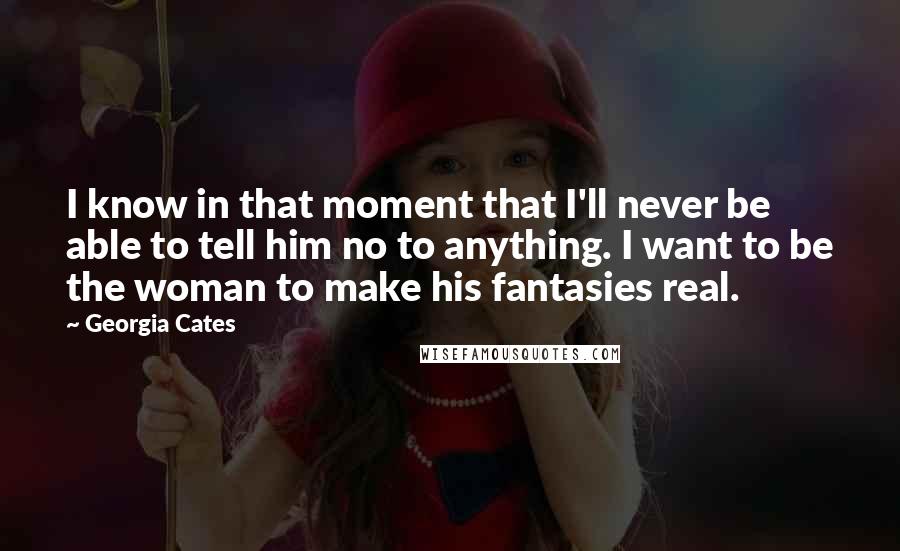 Georgia Cates Quotes: I know in that moment that I'll never be able to tell him no to anything. I want to be the woman to make his fantasies real.