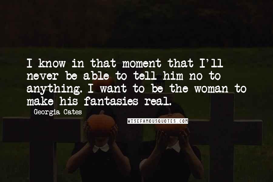 Georgia Cates Quotes: I know in that moment that I'll never be able to tell him no to anything. I want to be the woman to make his fantasies real.