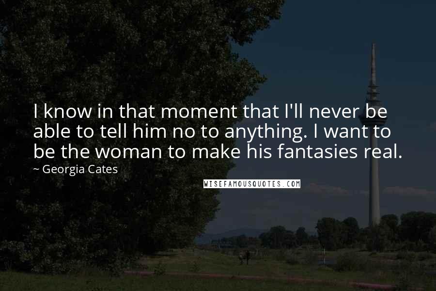 Georgia Cates Quotes: I know in that moment that I'll never be able to tell him no to anything. I want to be the woman to make his fantasies real.