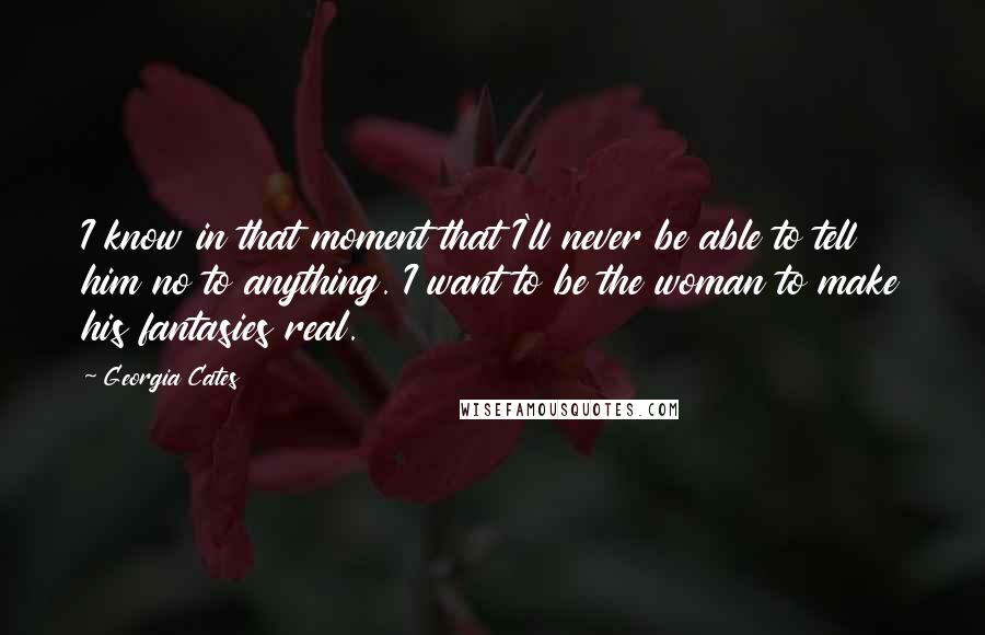 Georgia Cates Quotes: I know in that moment that I'll never be able to tell him no to anything. I want to be the woman to make his fantasies real.