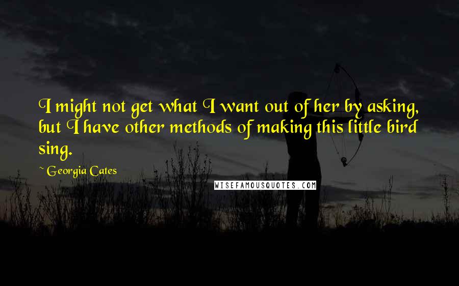 Georgia Cates Quotes: I might not get what I want out of her by asking, but I have other methods of making this little bird sing.