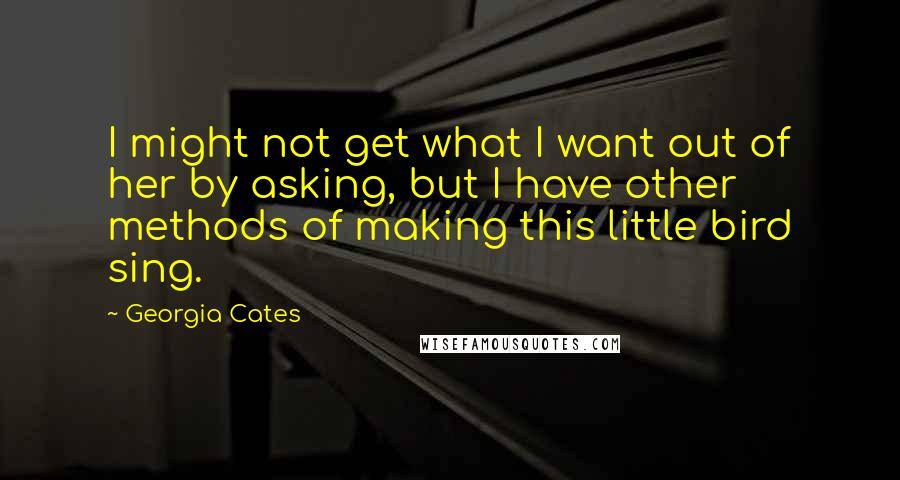 Georgia Cates Quotes: I might not get what I want out of her by asking, but I have other methods of making this little bird sing.