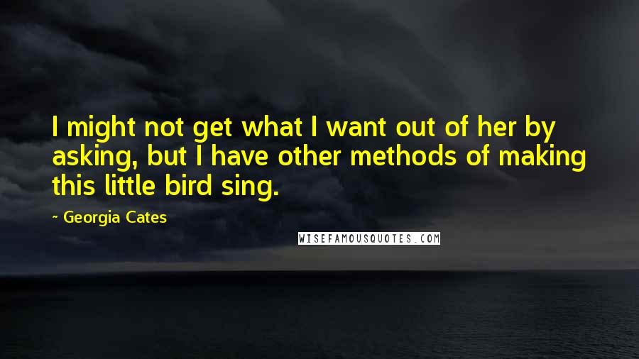 Georgia Cates Quotes: I might not get what I want out of her by asking, but I have other methods of making this little bird sing.