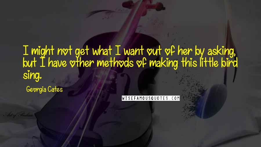 Georgia Cates Quotes: I might not get what I want out of her by asking, but I have other methods of making this little bird sing.