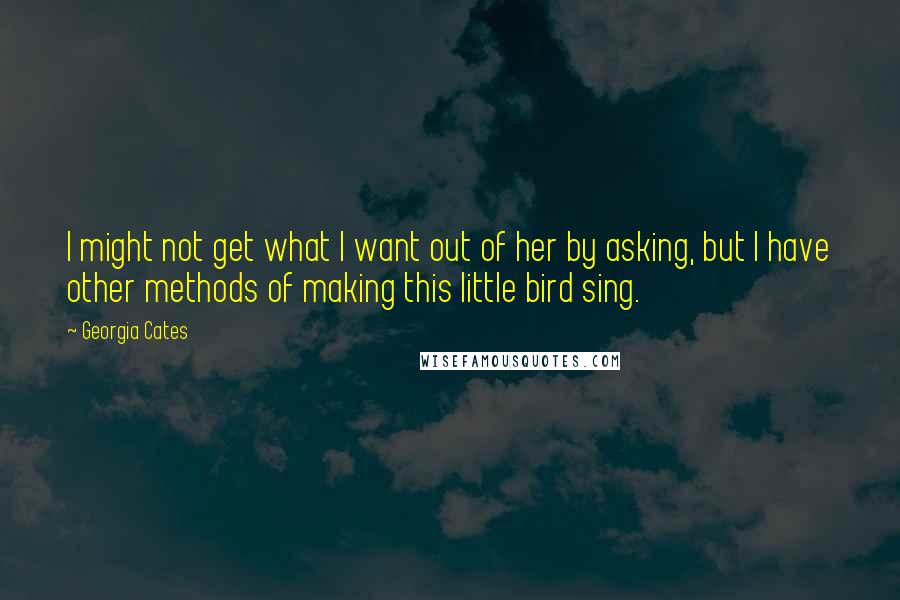 Georgia Cates Quotes: I might not get what I want out of her by asking, but I have other methods of making this little bird sing.
