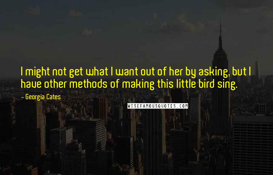 Georgia Cates Quotes: I might not get what I want out of her by asking, but I have other methods of making this little bird sing.