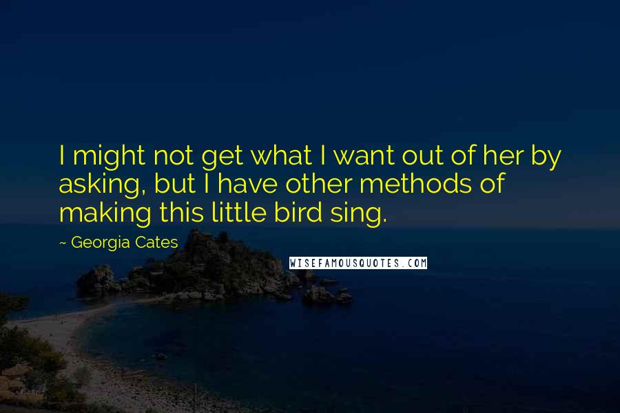 Georgia Cates Quotes: I might not get what I want out of her by asking, but I have other methods of making this little bird sing.