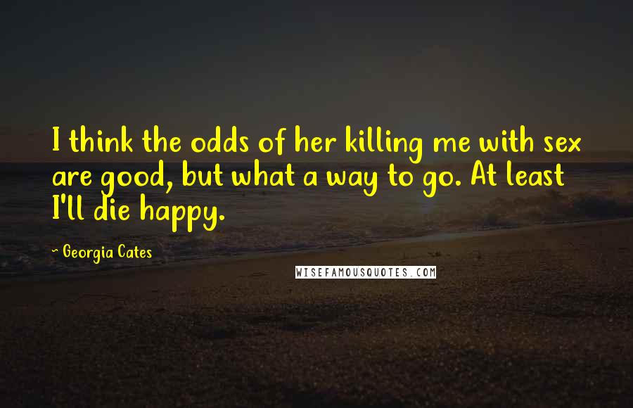 Georgia Cates Quotes: I think the odds of her killing me with sex are good, but what a way to go. At least I'll die happy.