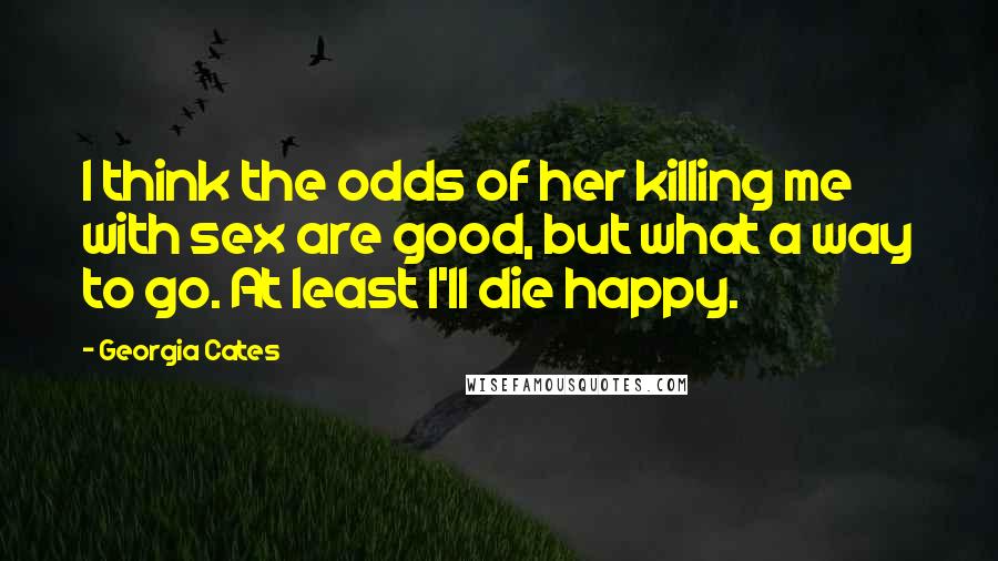 Georgia Cates Quotes: I think the odds of her killing me with sex are good, but what a way to go. At least I'll die happy.