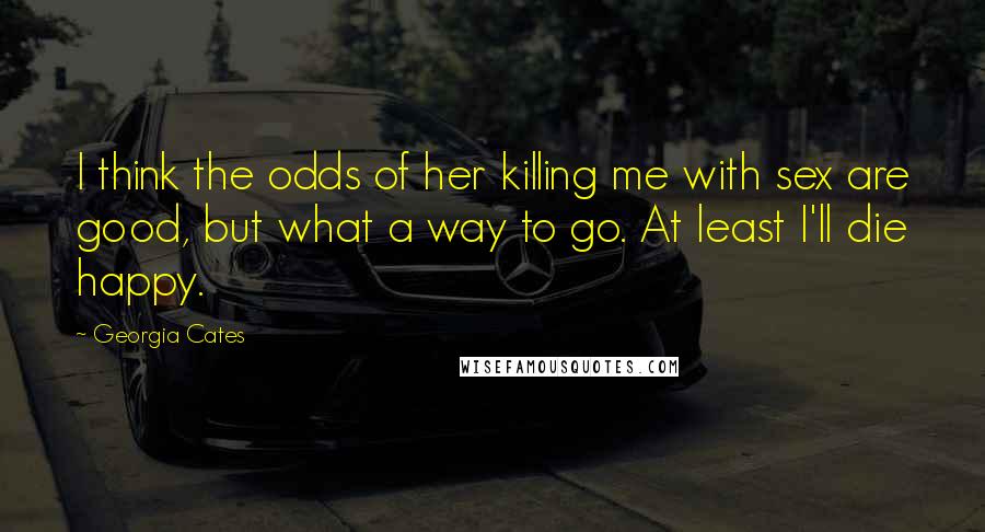 Georgia Cates Quotes: I think the odds of her killing me with sex are good, but what a way to go. At least I'll die happy.