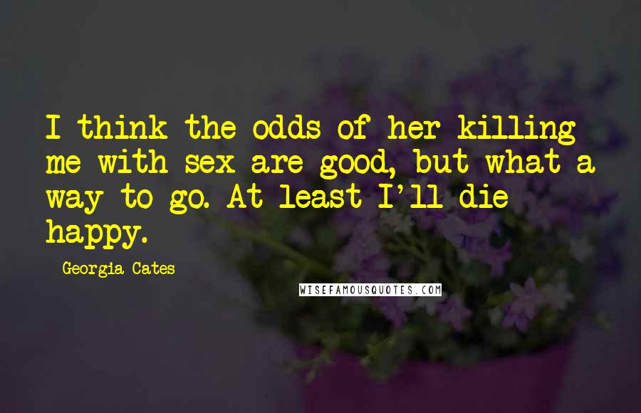 Georgia Cates Quotes: I think the odds of her killing me with sex are good, but what a way to go. At least I'll die happy.