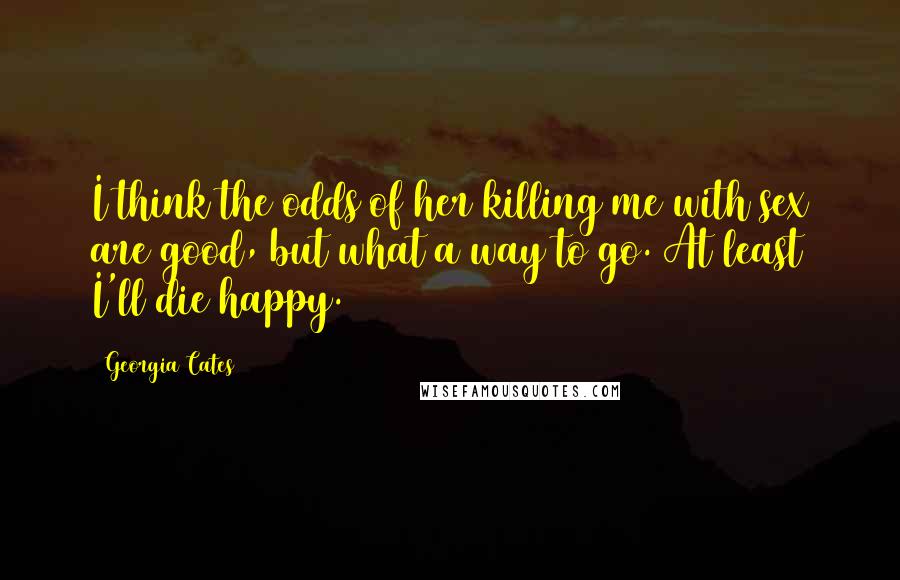 Georgia Cates Quotes: I think the odds of her killing me with sex are good, but what a way to go. At least I'll die happy.