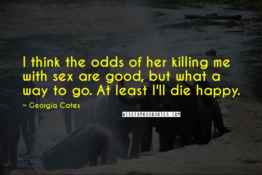 Georgia Cates Quotes: I think the odds of her killing me with sex are good, but what a way to go. At least I'll die happy.