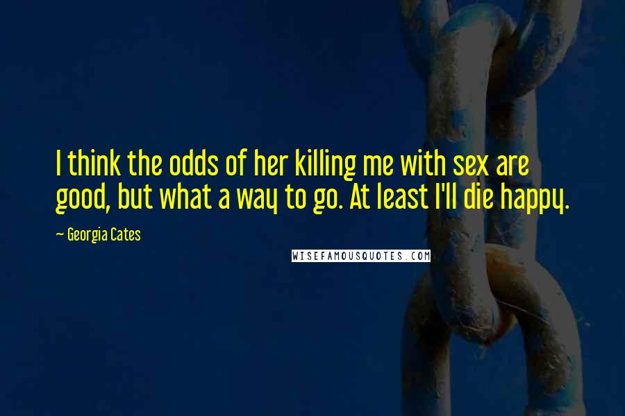 Georgia Cates Quotes: I think the odds of her killing me with sex are good, but what a way to go. At least I'll die happy.