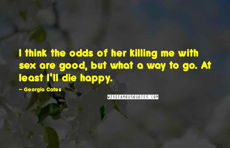 Georgia Cates Quotes: I think the odds of her killing me with sex are good, but what a way to go. At least I'll die happy.