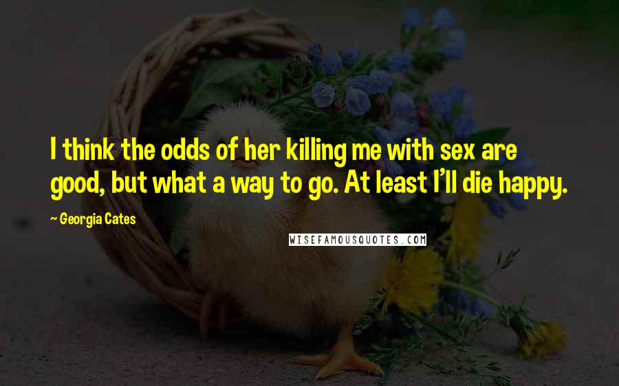 Georgia Cates Quotes: I think the odds of her killing me with sex are good, but what a way to go. At least I'll die happy.