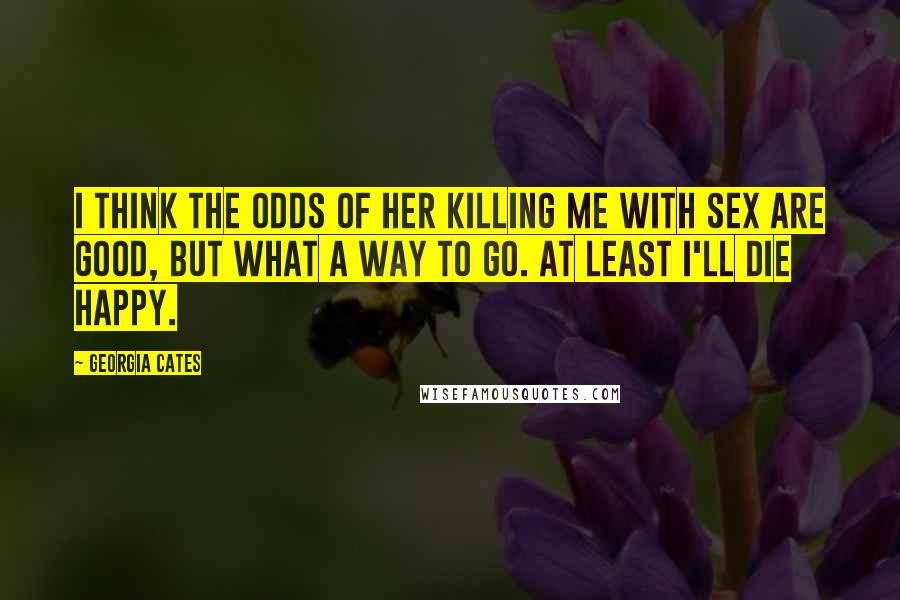 Georgia Cates Quotes: I think the odds of her killing me with sex are good, but what a way to go. At least I'll die happy.